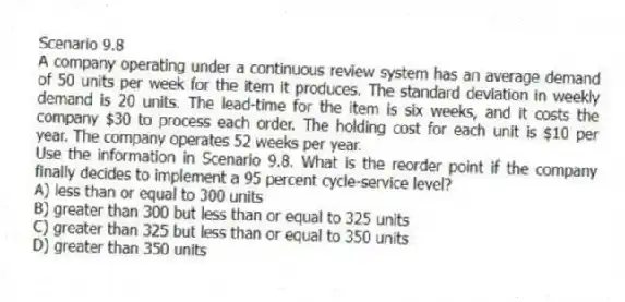 Scenario 9.8
A company operating under a continuous review system has an average demand of 50 units per week for the item it produces. The standard deviation in weekly demand is 20 units. The lead-time for the item is six weeks, and it costs the company $30 to process each order. The holding cost for each unit is $10 per year. The company operates 52 weeks per year.
-Use the information in Scenario 9.8. What is the reorder point if the company finally decides to implement a 95 percent cycle-service level?
A) less than or equal to 300 units
B) greater than 300 but less than or equal to 325 units
C) greater than 325 but less than or equal to 350 units
D) greater than 350 units