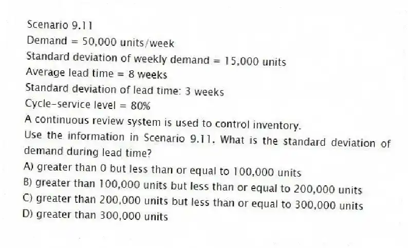 Scenario 9.11
Demand = 50,000 units/week
Standard deviation of weekly demand = 15,000 units
Average lead time = 8 weeks
Standard deviation of lead time: 3 weeks
Cycle-service level = 80%
A continuous review system is used to control inventory.
-Use the information in Scenario 9.11. What is the standard deviation of demand during lead time?
A) greater than 0 but less than or equal to 100,000 units
B) greater than 100,000 units but less than or equal to 200,000 units
C) greater than 200,000 units but less than or equal to 300,000 units
D) greater than 300,000 units