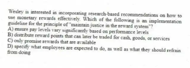 Wesley is interested in incorporating research-based recommendations on how to use monetary rewards effectively. Which of the following is an implementation guideline for the principle of "maintain justice in the reward system"?
A) ensure pay levels vary significantly based on performance levels
B) distribute reward points that can later be traded for cash, goods, or services
C) only promise rewards that are available
D) specify what employees are expected to do, as well as what they should refrain from doing