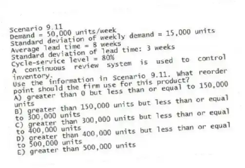 Scenario 9.11
Demand = 50,000 units/week
Standard deviation of weekly demand = 15,000 units
Average lead time = 8 weeks
Standard deviation of lead time: 3 weeks
Cycle-service level = 80%
A continuous review system is used to control inventory.
-Use the information in Scenario 9.11. What reorder point should the firm use for this product?
A) greater than 0 but less than or equal to 150,000 units
B) greater than 150,000 units but less than or equal to 300,000 units
C) greater than 300,000 units but less than or equal to 400,000 units
D) greater than 400,000 units but less than or equal to 500,000 units
E) greater than 500,000 units
