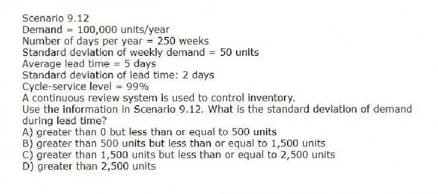 Scenario 9.12
Demand = 100,000 units/year
Number of days per year = 250 weeks
Standard deviation of weekly demand = 50 units
Average lead time = 5 days
Standard deviation of lead time: 2 days
Cycle-service level = 99%
A continuous review system is used to control inventory.
-Use the information in Scenario 9.12. What is the standard deviation of demand during lead time?
A) greater than 0 but less than or equal to 500 units
B) greater than 500 units but less than or equal to 1,500 units
C) greater than 1,500 units but less than or equal to 2,500 units
D) greater than 2,500 units

