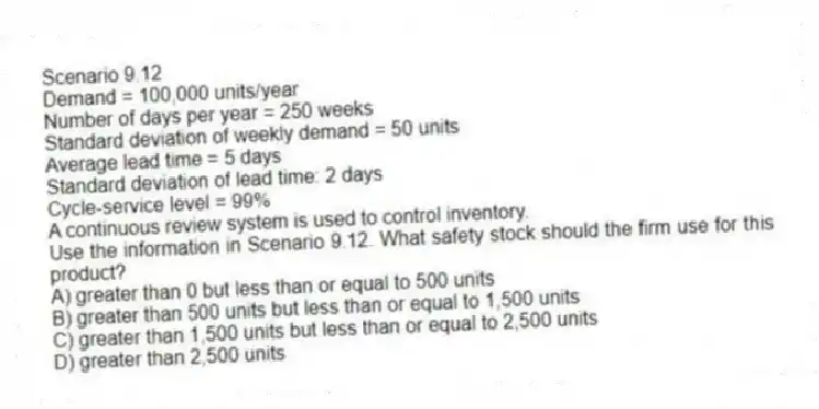 Scenario 9.12
Demand = 100,000 units/year
Number of days per year = 250 weeks
Standard deviation of weekly demand = 50 units
Average lead time = 5 days
Standard deviation of lead time: 2 days
Cycle-service level = 99%
A continuous review system is used to control inventory.
-Use the information in Scenario 9.12. What safety stock should the firm use for this product?
A) greater than 0 but less than or equal to 500 units
B) greater than 500 units but less than or equal to 1,500 units
C) greater than 1,500 units but less than or equal to 2,500 units
D) greater than 2,500 units