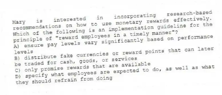 Mary is interested in incorporating research-based recommendations on how to use monetary rewards effectively. Which of the following is an implementation guideline for the principle of "reward employees in a timely manner"?
A) ensure pay levels vary significantly based on performance levels
B) distribute fake currencies or reward points that can later be traded for cash, goods, or services
C) only promise rewards that are available
D) specify what employees are expected to do, as well as what they should refrain from doing