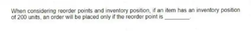 When considering reorder points and inventory position, if an item has an inventory position of 200 units, an order will be placed only if the reorder point is ________.