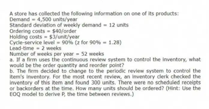 A store has collected the following information on one of its products:
Demand = 4,500 units/year
Standard deviation of weekly demand = 12 units
Ordering costs = $40/order
Holding costs = $3/unit/year
Cycle-service level = 90% (z for 90% = 1.28)
Lead-time = 2 weeks
Number of weeks per year = 52 weeks
a. If a firm uses the continuous review system to control the inventory, what would be the order quantity and reorder point?
b. The firm decided to change to the periodic review system to control the item's inventory. For the most recent review, an inventory clerk checked the inventory of this item and found 300 units. There were no scheduled receipts or backorders at the time. How many units should be ordered? (Hint: Use the EOQ model to derive P, the time between reviews.)