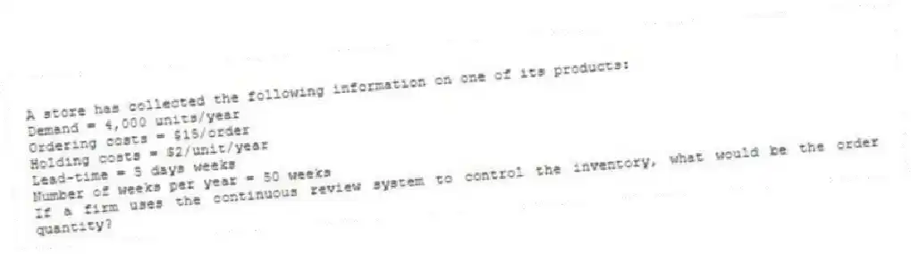 A store has collected the following information on one of its products:
Demand = 4,000 units/year
Ordering costs = $15/order
Holding costs = $2/unit/year
Lead-time = 5 days weeks
Number of weeks per year = 50 weeks
If a firm uses the continuous review system to control the inventory, what would be the order quantity?