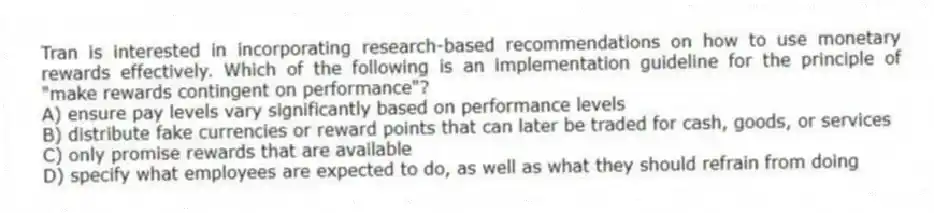 Tran is interested in incorporating research-based recommendations on how to use monetary rewards effectively. Which of the following is an implementation guideline for the principle of "make rewards contingent on performance"?
A) ensure pay levels vary significantly based on performance levels
B) distribute fake currencies or reward points that can later be traded for cash, goods, or services
C) only promise rewards that are available
D) specify what employees are expected to do, as well as what they should refrain from doing