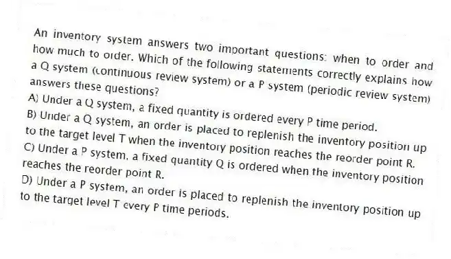 An inventory system answers two important questions: when to order and how much to order. Which of the following statements correctly explains how a Q system (continuous review system) or a P system (periodic review system) answers these questions?
A) Under a Q system, a fixed quantity is ordered every P time period.
B) Under a Q system, an order is placed to replenish the inventory position up to the target level T when the inventory position reaches the reorder point R.
C) Under a P system, a fixed quantity Q is ordered when the inventory position reaches the reorder point R.
D) Under a P system, an order is placed to replenish the inventory position up to the target level T every P time periods.
