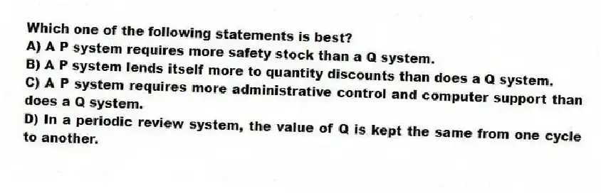 Which one of the following statements is best?
A) A P system requires more safety stock than a Q system.
B) A P system lends itself more to quantity discounts than does a Q system.
C) A P system requires more administrative control and computer support than does a Q system.
D) In a periodic review system, the value of Q is kept the same from one cycle to another.