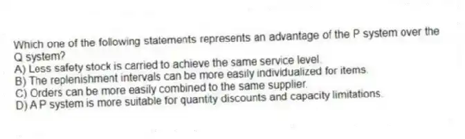 Which one of the following statements represents an advantage of the P system over the Q system?
A) Less safety stock is carried to achieve the same service level.
B) The replenishment intervals can be more easily individualized for items.
C) Orders can be more easily combined to the same supplier.
D) A P system is more suitable for quantity discounts and capacity limitations.