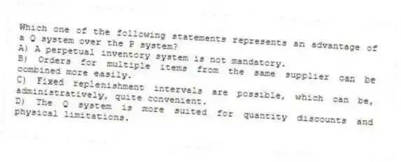 Which one of the following statements represents an advantage of a Q system over the P system?
A) A perpetual inventory system is not mandatory.
B) Orders for multiple items from the same supplier can be combined more easily.
C) Fixed replenishment intervals are possible, which can be, administratively, quite convenient.
D) The Q system is more suited for quantity discounts and physical limitations.
