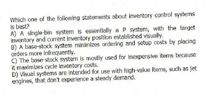 Which one of the following statements about inventory control systems is best?
A) A single-bin system is essentially a P system, with the target inventory and current inventory position established visually.
B) A base-stock system minimizes ordering and setup costs by placing orders more infrequently.
C) The base-stock system is mostly used for inexpensive items because it maximizes cycle inventory costs.
D) Visual systems are intended for use with high-value items, such as jet engines, that don't experience a steady demand.