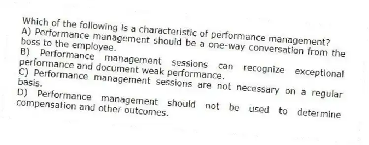 Which of the following is a characteristic of performance management?
A) Performance management should be a one-way conversation from the boss to the employee.
B) Performance management sessions can recognize exceptional performance and document weak performance.
C) Performance management sessions are not necessary on a regular basis.
D) Performance management should not be used to determine compensation and other outcomes.