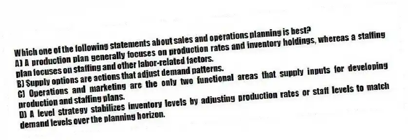 Which one of the following statements about sales and operations planning is best?
A) A production plan generally focuses on production rates and inventory holdings, whereas a staffing plan focuses on staffing and other labor-related factors.
B) Supply options are actions that adjust demand patterns.
C) Operations and marketing are the only two functional areas that supply inputs for developing production and staffing plans.
D) A level strategy stabilizes inventory levels by adjusting production rates or staff levels to match demand levels over the planning horizon.