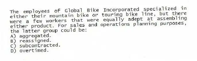The employees of Global Bike Incorporated specialized in either their mountain bike or touring bike line, but there were a few workers that were equally adept at assembling either product. For sales and operations planning purposes, the latter group could be:
A) aggregated.
B) reassigned.
C) subcontracted.
D) overtimed.