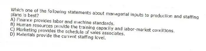 Which one of the following statements about managerial inputs to production and staffing plans is best?
A) Finance provides labor and machine standards.
B) Human resources provide the training capacity and labor-market conditions.
C) Marketing provides the schedule of sales associates.
D) Materials provide the current staffing level.