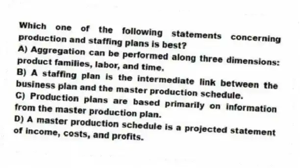 Which one of the following statements concerning production and staffing plans is best?
A) Aggregation can be performed along three dimensions: product families, labor, and time.
B) A staffing plan is the intermediate link between the business plan and the master production schedule.
C) Production plans are based primarily on information from the master production plan.
D) A master production schedule is a projected statement of income, costs, and profits.