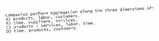 Companies perform aggregation along the three dimensions of:
A) products, labor, customers.
B) time, suppliers, services.
C) products / services, labor, time.
D) time, products, customers.
