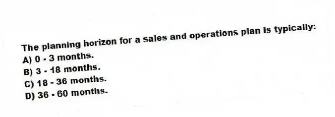 The planning horizon for a sales and operations plan is typically:
A) 0 - 3 months.
B) 3 - 18 months.
C) 18 - 36 months.
D) 36 - 60 months.