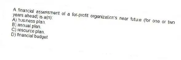 A financial assessment of a for-profit organization's near future (for one or two years ahead) is a(n):
A) business plan.
B) annual plan.
C) resource plan.
D) financial budget.
