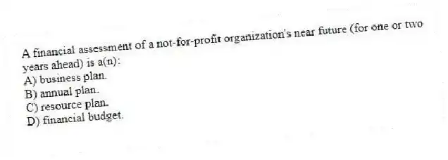 A financial assessment of a not-for-profit organization's near future (for one or two years ahead) is a(n):
A) business plan.
B) annual plan.
C) resource plan.
D) financial budget.