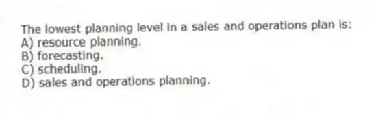 The lowest planning level in a sales and operations plan is:
A) resource planning.
B) forecasting.
C) scheduling.
D) sales and operations planning.