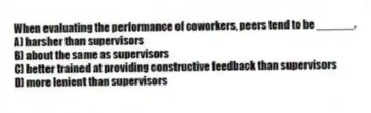When evaluating the performance of coworkers, peers tend to be ______.
A) harsher than supervisors
B) about the same as supervisors
C) better trained at providing constructive feedback than supervisors
D) more lenient than supervisors