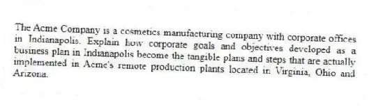 The Acme Company is a cosmetics manufacturing company with corporate offices in Indianapolis. Explain how corporate goals and objectives developed as a business plan in Indianapolis become the tangible plans and steps that are actually implemented in Acme's remote production plants located in Virginia, Ohio and Arizona.