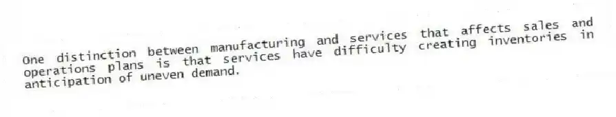 One distinction between manufacturing and services that affects sales and operations plans is that services have difficulty creating inventories in anticipation of uneven demand.