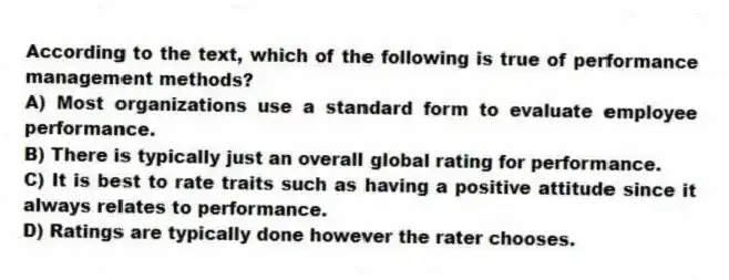 According to the text, which of the following is true of performance management methods?
A) Most organizations use a standard form to evaluate employee performance.
B) There is typically just an overall global rating for performance.
C) It is best to rate traits such as having a positive attitude since it always relates to performance.
D) Ratings are typically done however the rater chooses.
