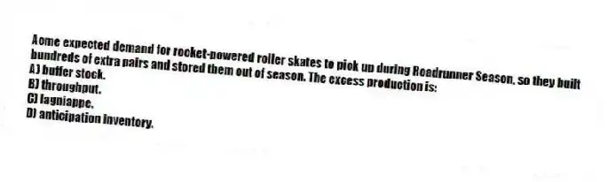 Acme expected demand for rocket-powered roller skates to pick up during Roadrunner Season, so they built hundreds of extra pairs and stored them out of season. The excess production is:
A) buffer stock.
B) throughput.
C) lagniappe.
D) anticipation inventory.