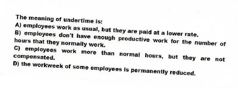 The meaning of undertime is:
A) employees work as usual, but they are paid at a lower rate.
B) employees don't have enough productive work for the number of hours that they normally work.
C) employees work more than normal hours, but they are not compensated.
D) the workweek of some employees is permanently reduced.