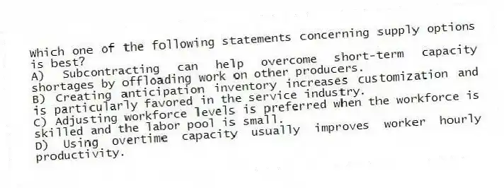 Which one of the following statements concerning supply options is best?
A) Subcontracting can help overcome short-term capacity shortages by offloading work on other producers.
B) Creating anticipation inventory increases customization and is particularly favored in the service industry.
C) Adjusting workforce levels is preferred when the workforce is skilled and the labor pool is small.
D) Using overtime capacity usually improves worker hourly productivity.
