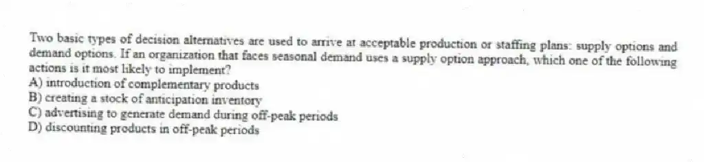 Two basic types of decision alternatives are used to arrive at acceptable production or staffing plans: supply options and demand options. If an organization that faces seasonal demand uses a supply option approach, which one of the following actions is it most likely to implement?
A) introduction of complementary products
B) creating a stock of anticipation inventory
C) advertising to generate demand during off-peak periods
D) discounting products in off-peak periods