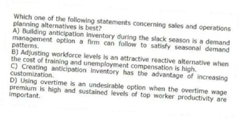 Which one of the following statements concerning sales and operations planning alternatives is best?
A) Building anticipation inventory during the slack season is a demand management option a firm can follow to satisfy seasonal demand patterns.
B) Adjusting workforce levels is an attractive reactive alternative when the cost of training and unemployment compensation is high.
C) Creating anticipation inventory has the advantage of increasing customization.
D) Using overtime is an undesirable option when the overtime wage premium is high and sustained levels of top worker productivity are important.

