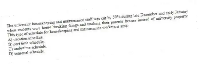 The university housekeeping and maintenance staff was cut by 50% during late December and early January when students were home breaking things and trashing their parents' houses instead of university property. This type of schedule for housekeeping and maintenance workers is a(n):
A) vacation schedule.
B) part time schedule.
C) undertime schedule.
D) seasonal schedule.