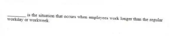 ________ is the situation that occurs when employees work longer than the regular workday or workweek.