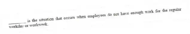 ________ is the situation that occurs when employees do not have enough work for the regular workday or workweek.
