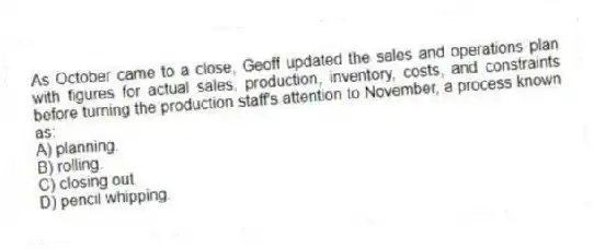 As October came to a close, Geoff updated the sales and operations plan with figures for actual sales, production, inventory, costs, and constraints before turning the production staff's attention to November, a process known as:
A) planning.
B) rolling.
C) closing out.
D) pencil whipping.