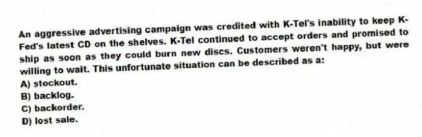 An aggressive advertising campaign was credited with K-Tel's inability to keep K-Fed's latest CD on the shelves. K-Tel continued to accept orders and promised to ship as soon as they could burn new discs. Customers weren't happy, but were willing to wait. This unfortunate situation can be described as a:
A) stockout.
B) backlog.
C) backorder.
D) lost sale.