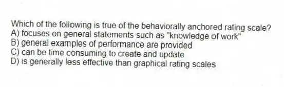 Which of the following is true of the behaviorally anchored rating scale?
A) focuses on general statements such as "knowledge of work"
B) general examples of performance are provided
C) can be time consuming to create and update
D) is generally less effective than graphical rating scales