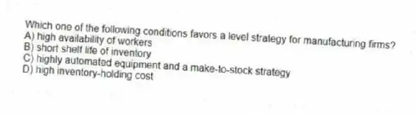 Which one of the following conditions favors a level strategy for manufacturing firms?
A) high availability of workers
B) short shelf life of inventory
C) highly automated equipment and a make-to-stock strategy
D) high inventory-holding cost