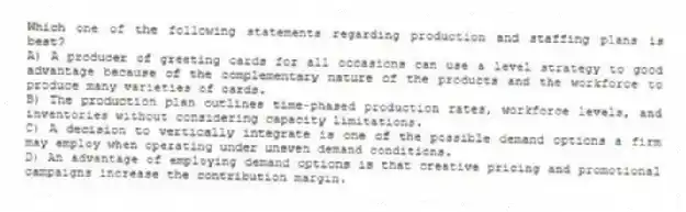 Which one of the following statements regarding production and staffing plans is best?
A) A producer of greeting cards for all occasions can use a level strategy to good advantage because of the complementary nature of the products and the workforce to produce many varieties of cards.
B) The production plan outlines time-phased production rates, workforce levels, and inventories without considering capacity limitations.
C) A decision to vertically integrate is one of the possible demand options a firm may employ when operating under uneven demand conditions.
D) An advantage of employing demand options is that creative pricing and promotional campaigns increase the contribution margin.