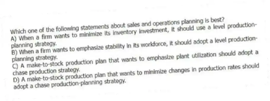 Which one of the following statements about sales and operations planning is best?
A) When a firm wants to minimize its inventory investment, it should use a level production-planning strategy.
B) When a firm wants to emphasize stability in its workforce, it should adopt a level production-planning strategy.
C) A make-to-stock production plan that wants to emphasize plant utilization should adopt a chase production strategy.
D) A make-to-stock production plan that wants to minimize changes in production rates should adopt a chase production-planning strategy.