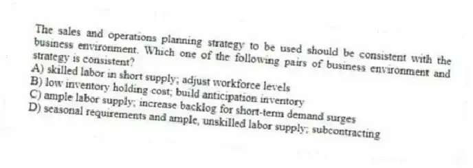 The sales and operations planning strategy to be used should be consistent with the business environment. Which one of the following pairs of business environment and strategy is consistent?
A) skilled labor in short supply; adjust workforce levels
B) low inventory holding cost; build anticipation inventory
C) ample labor supply; increase backlog for short-term demand surges
D) seasonal requirements and ample, unskilled labor supply; subcontracting