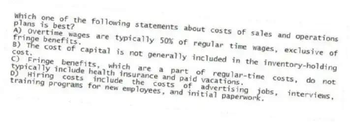 Which one of the following statements about costs of sales and operations plans is best?
A) Overtime wages are typically 50% of regular time wages, exclusive of fringe benefits.
B) The cost of capital is not generally included in the inventory-holding cost.
C) Fringe benefits, which are a part of regular-time costs, do not typically include health insurance and paid vacations.
D) Hiring costs include the costs of advertising jobs, interviews, training programs for new employees, and initial paperwork.