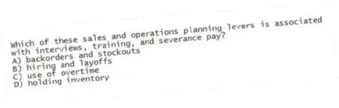 Which of these sales and operations planning levers is associated with interviews, training, and severance pay?
A) backorders and stockouts
B) hiring and layoffs
C) use of overtime
D) holding inventory