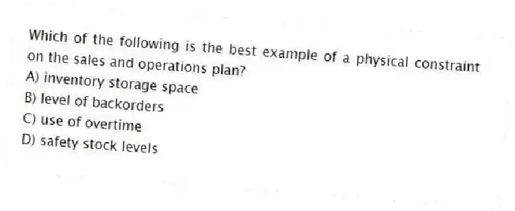 Which of the following is the best example of a physical constraint on the sales and operations plan?
A) inventory storage space
B) level of backorders
C) use of overtime
D) safety stock levels