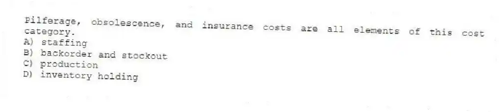 Pilferage, obsolescence, and insurance costs are all elements of this cost category.
A) staffing
B) backorder and stockout
C) production
D) inventory holding