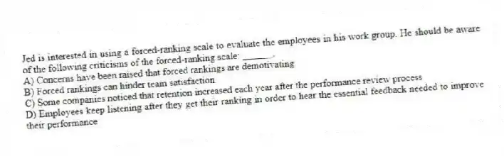 Jed is interested in using a forced-ranking scale to evaluate the employees in his work group. He should be aware of the following criticisms of the forced-ranking scale: ______.
A) Concerns have been raised that forced rankings are demotivating
B) Forced rankings can hinder team satisfaction
C) Some companies noticed that retention increased each year after the performance review process
D) Employees keep listening after they get their ranking in order to hear the essential feedback needed to improve their performance
